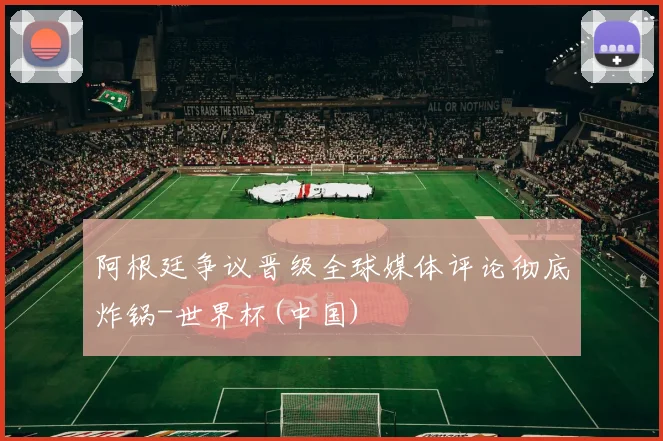 阿根廷争议晋级全球媒体评论彻底炸锅-世界杯(中国)