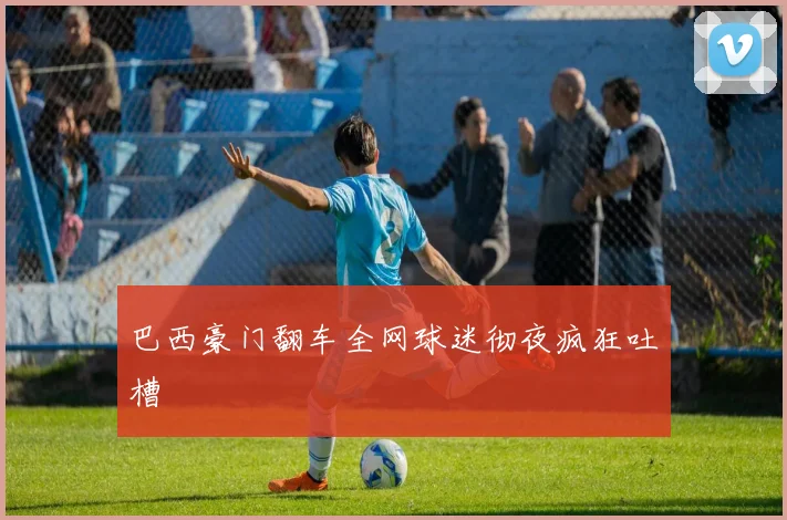 巴西豪门翻车全网球迷彻夜疯狂吐槽