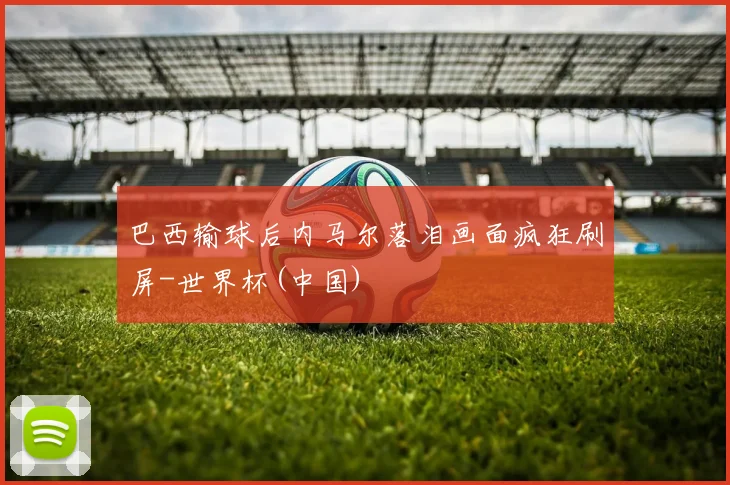 巴西输球后内马尔落泪画面疯狂刷屏-世界杯(中国)