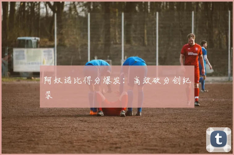 阿奴诺比得分爆发:高效砍分创纪录