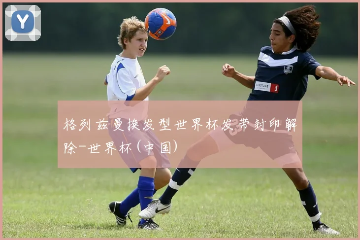 格列兹曼换发型世界杯发带封印解除-世界杯(中国)