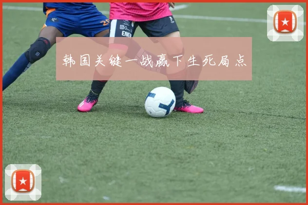 韩国关键一战赢下生死局点