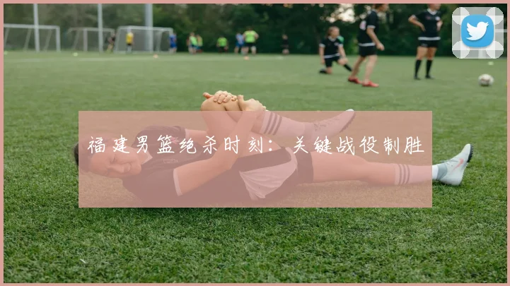 福建男篮绝杀时刻:关键战役制胜