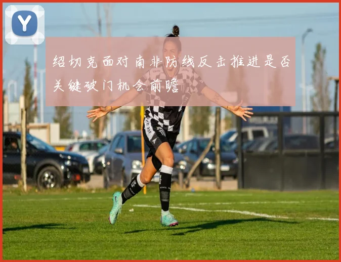 绍切克面对南非防线反击推进是否关键破门机会前瞻
