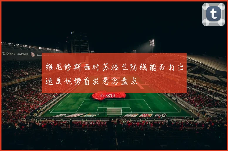 维尼修斯面对苏格兰防线能否打出速度优势首发悬念盘点