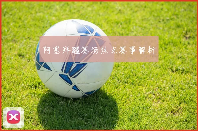 阿塞拜疆赛场焦点赛事解析