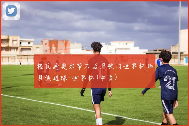 格瓦迪奥尔带刀后卫破门世界杯面具侠进球-世界杯(中国)