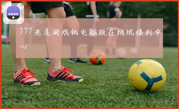 777老虎游戏机电脑版在线玩福利中心