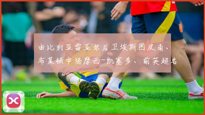 由比利亚雷亚尔后卫埃斯图皮南、布莱顿中场摩西-凯塞多、前英超名将恩纳-瓦伦西亚领衔