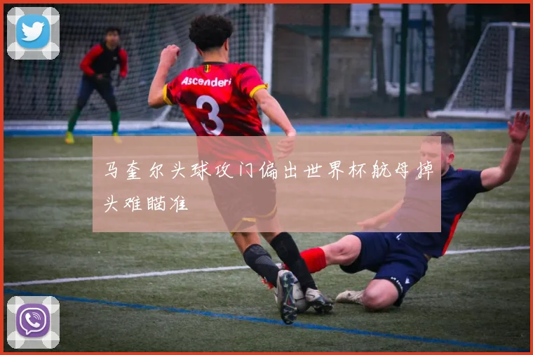 马奎尔头球攻门偏出世界杯航母掉头难瞄准