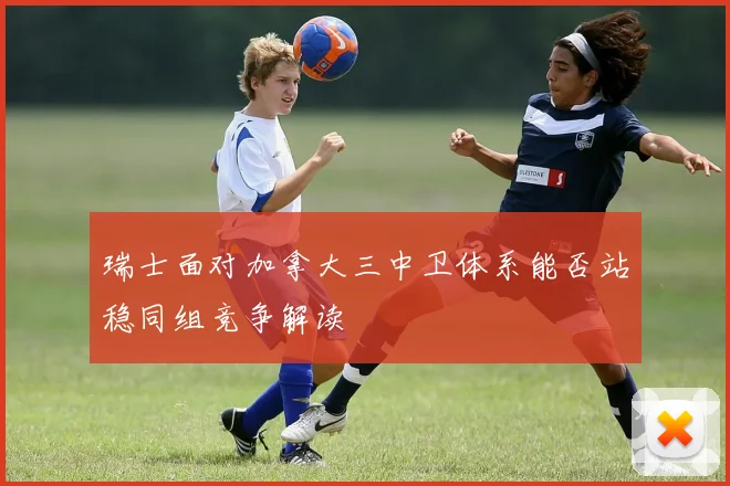 瑞士面对加拿大三中卫体系能否站稳同组竞争解读