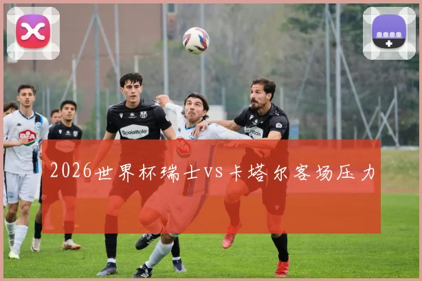 2026世界杯瑞士vs卡塔尔客场压力