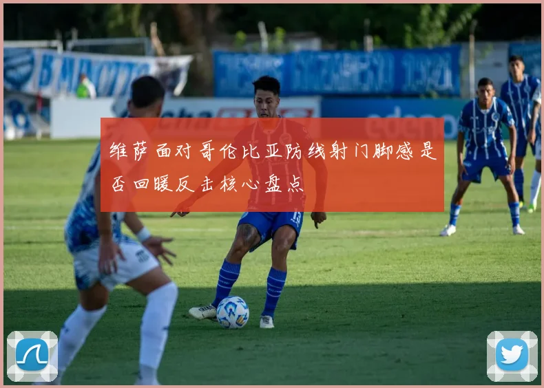 维萨面对哥伦比亚防线射门脚感是否回暖反击核心盘点