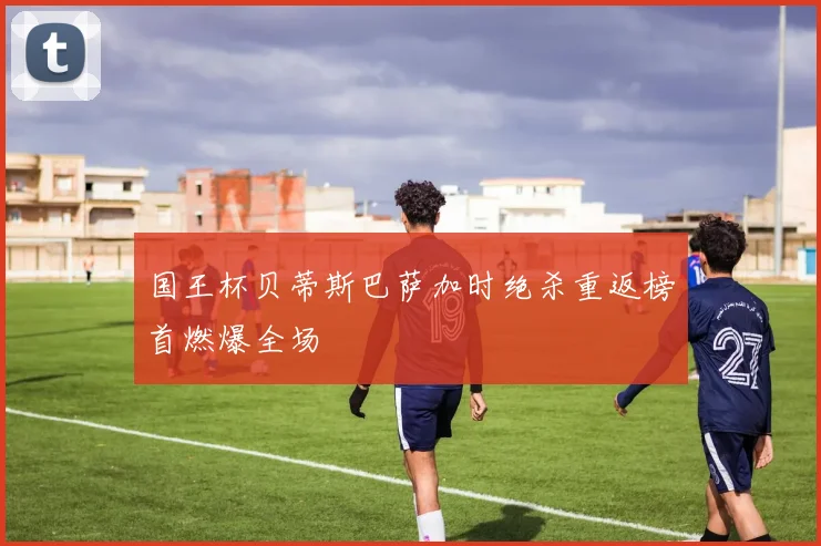 国王杯贝蒂斯巴萨加时绝杀重返榜首燃爆全场