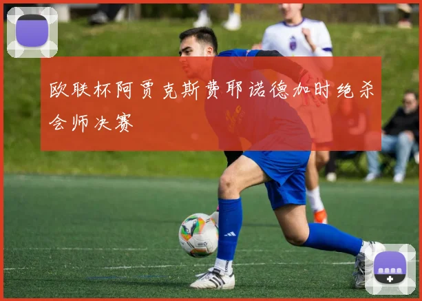 欧联杯阿贾克斯费耶诺德加时绝杀会师决赛
