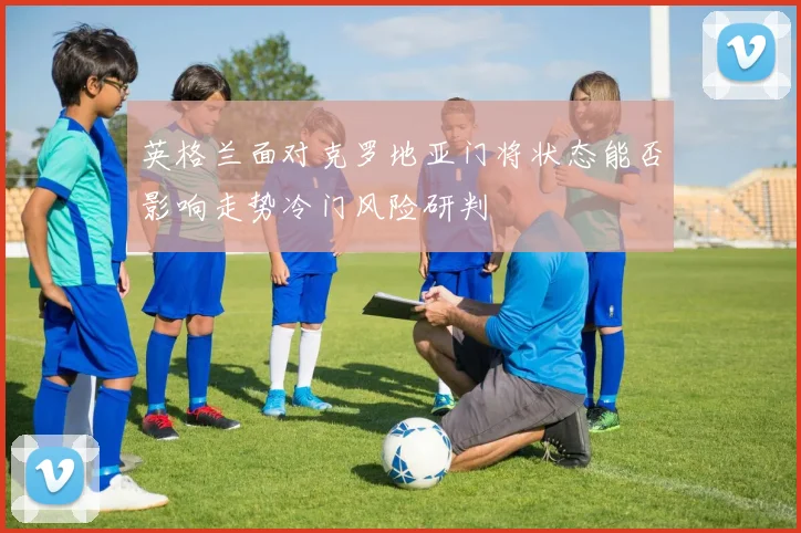 英格兰面对克罗地亚门将状态能否影响走势冷门风险研判