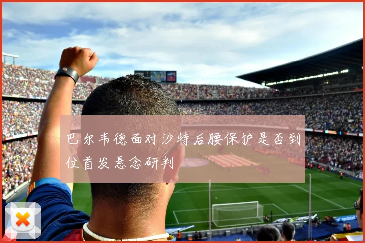 巴尔韦德面对沙特后腰保护是否到位首发悬念研判