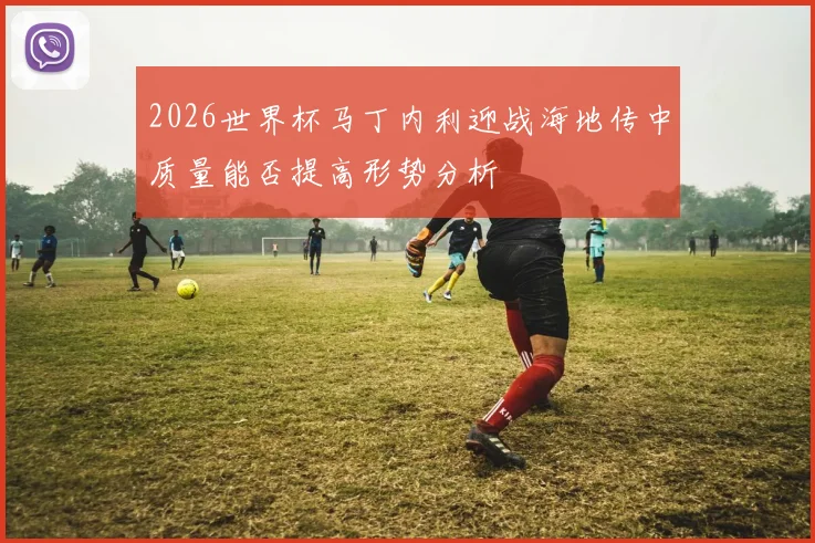 2026世界杯马丁内利迎战海地传中质量能否提高形势分析