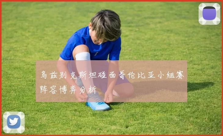 乌兹别克斯坦碰面哥伦比亚小组赛阵容博弈分析
