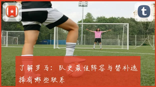 了解罗马：队史最佳阵容与替补选择有哪些联系