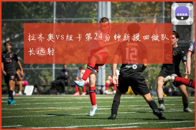 拉齐奥vs纽卡第24分钟新援回做队长远射