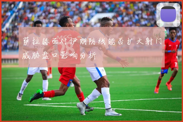 萨拉赫面对伊朗防线能否扩大射门威胁盘口影响分析