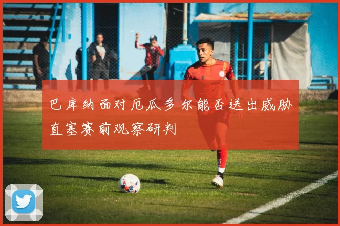 巴库纳面对厄瓜多尔能否送出威胁直塞赛前观察研判
