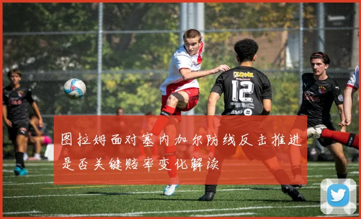 图拉姆面对塞内加尔防线反击推进是否关键赔率变化解读