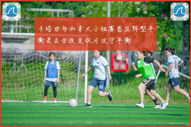 卡塔尔与加拿大小组赛首发阵型平衡是否会改变双方攻守平衡