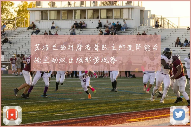 苏格兰面对摩洛哥队主帅变阵能否抢主动权出线形势观察