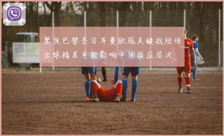 聚焦巴黎圣日耳曼欧冠关键战短传出球精度可能影响中场接应层次
