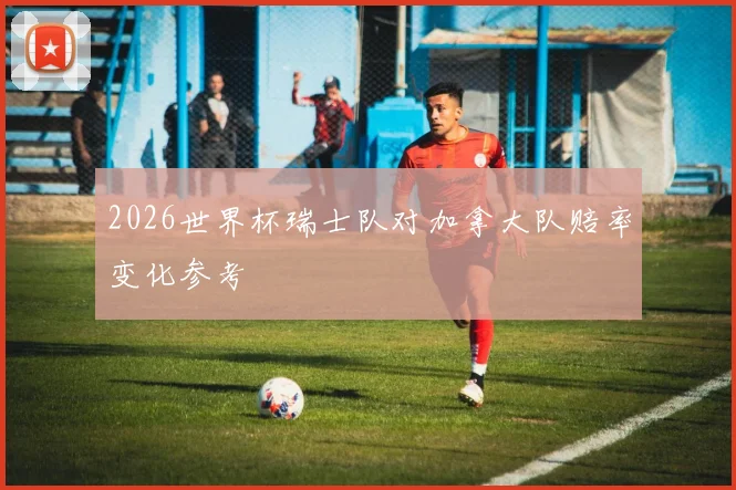 2026世界杯瑞士队对加拿大队赔率变化参考