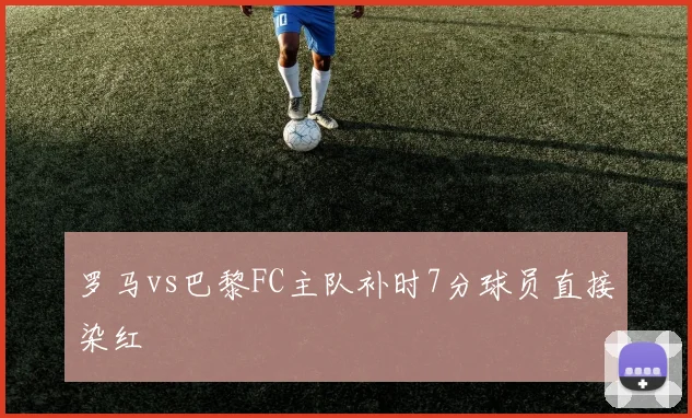 罗马vs巴黎FC主队补时7分球员直接染红