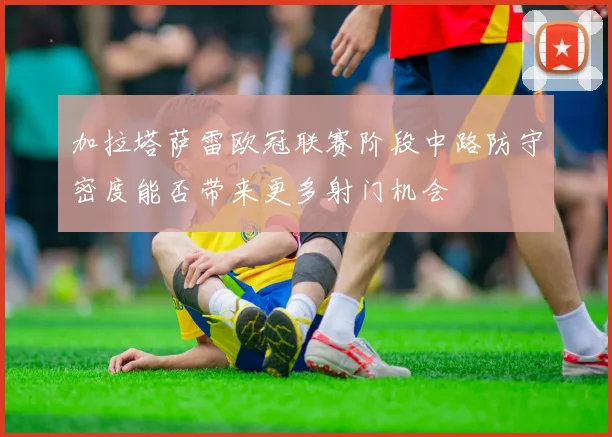 加拉塔萨雷欧冠联赛阶段中路防守密度能否带来更多射门机会