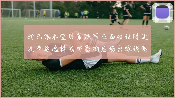 姆巴佩和登贝莱欧冠正面对位时进攻节奏选择或将影响后场出球线路
