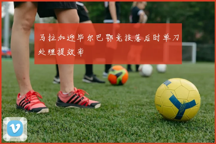 马拉加迎毕尔巴鄂竞技落后时单刀处理提效率