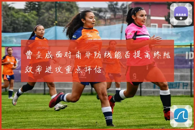 曹圭成面对南非防线能否提高终结效率进攻重点评估