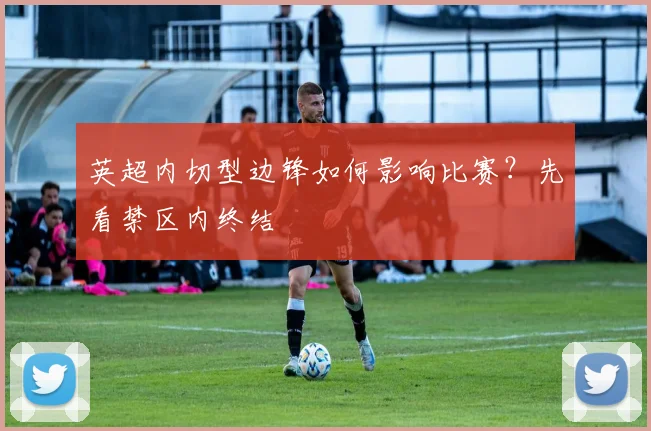 英超内切型边锋如何影响比赛?先看禁区内终结