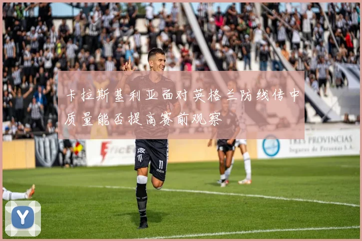 卡拉斯基利亚面对英格兰防线传中质量能否提高赛前观察