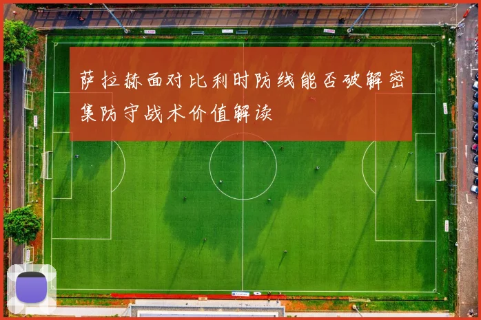 萨拉赫面对比利时防线能否破解密集防守战术价值解读