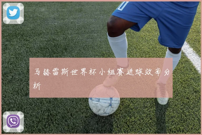 马赫雷斯世界杯小组赛进球效率分析