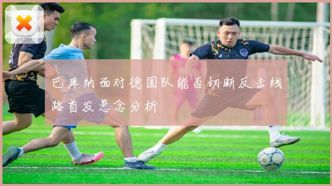巴库纳面对德国队能否切断反击线路首发悬念分析