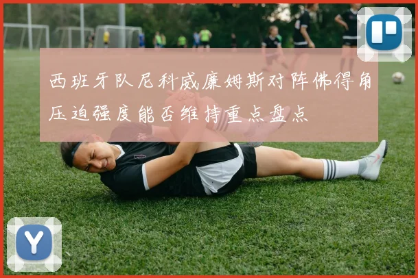 西班牙队尼科威廉姆斯对阵佛得角压迫强度能否维持重点盘点