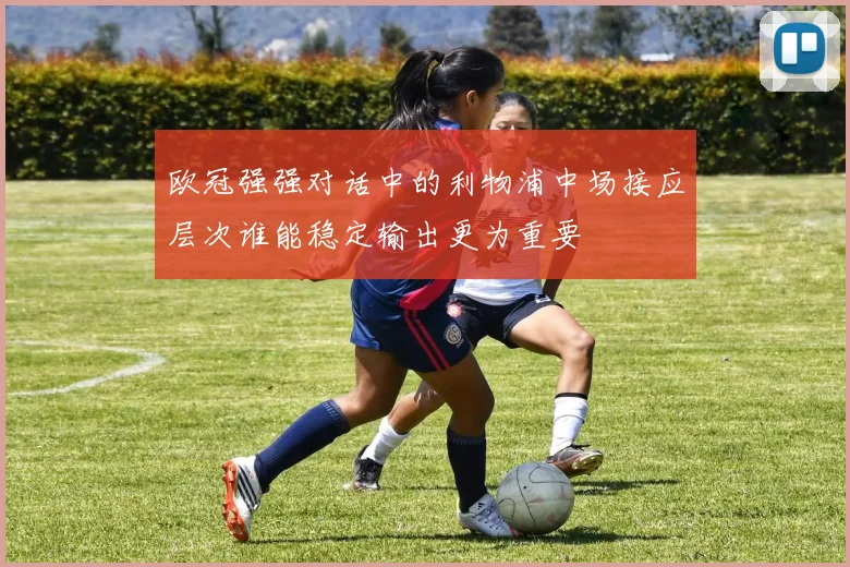 欧冠强强对话中的利物浦中场接应层次谁能稳定输出更为重要