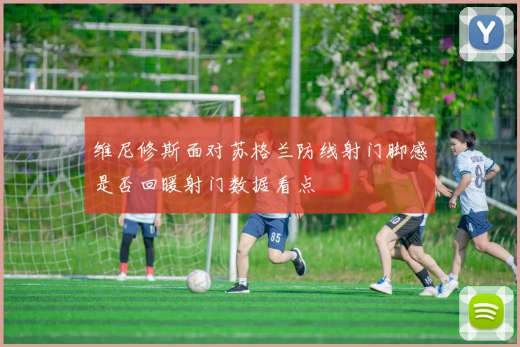 维尼修斯面对苏格兰防线射门脚感是否回暖射门数据看点