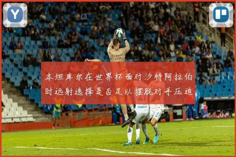 本坦库尔在世界杯面对沙特阿拉伯时远射选择是否足以摆脱对手压迫