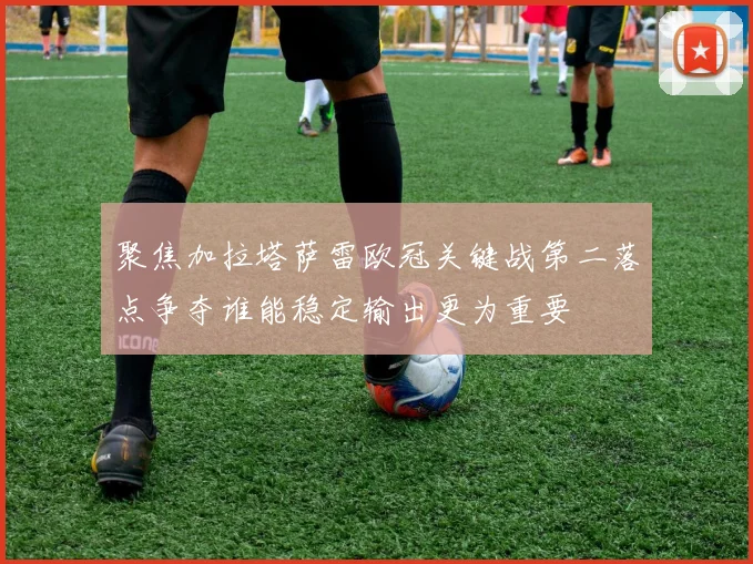 聚焦加拉塔萨雷欧冠关键战第二落点争夺谁能稳定输出更为重要