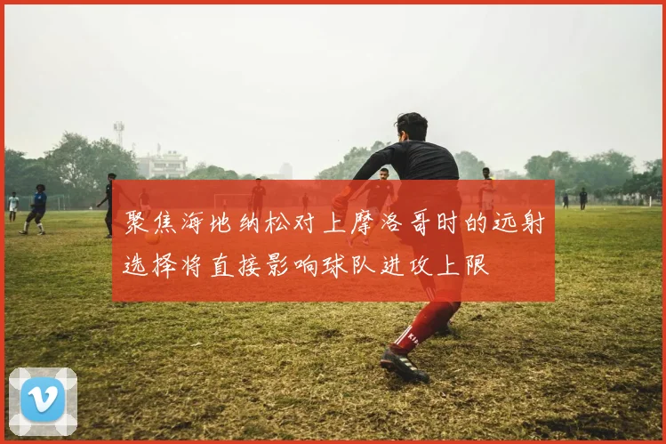 聚焦海地纳松对上摩洛哥时的远射选择将直接影响球队进攻上限