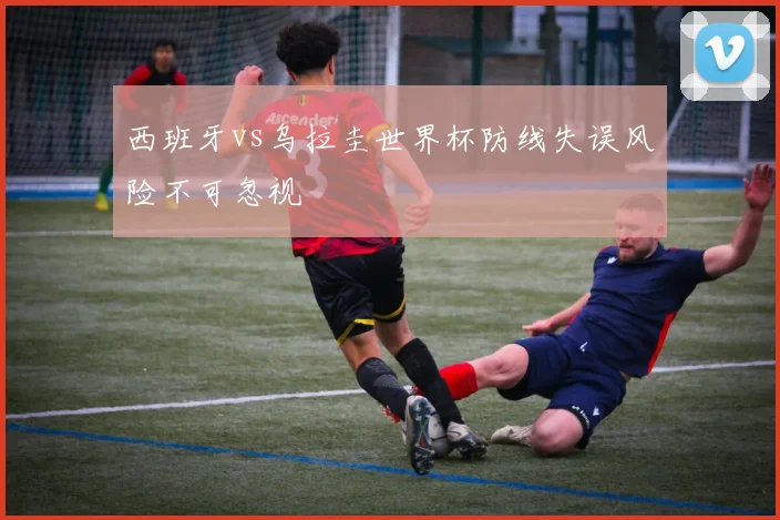 西班牙vs乌拉圭世界杯防线失误风险不可忽视
